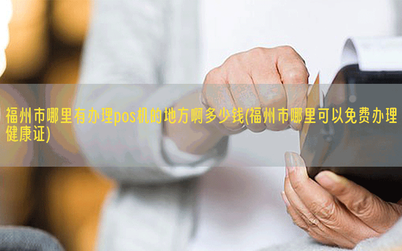 福州市哪里有办理pos机的地方啊多少钱(福州市哪里可以免费办理健康证)