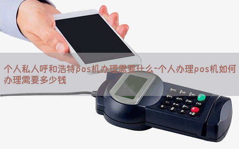 个人私人呼和浩特pos机办理需要什么-个人办理pos机如何办理需要多少钱